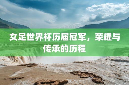 女足世界杯历届冠军，荣耀与传承的历程