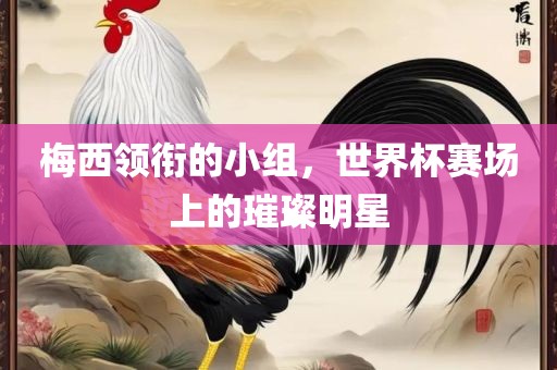 梅西领衔的小组，世界杯赛场上的璀璨明星