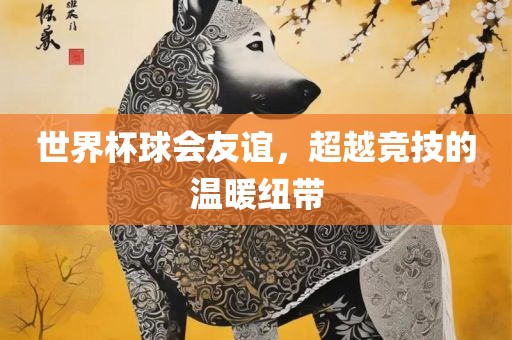 世界杯球会友谊，超越竞技的温暖纽带