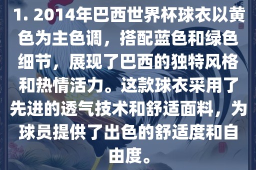 1. 2014年巴西世界杯球衣以黄色为主色调，搭配蓝色和绿色细节，展现了巴西的独特风格和热情活力。这款球衣采用了先进的透气技术和舒适面料，为球员提供了出色的舒适度和自由度。