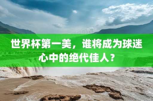 世界杯第一美，谁将成为球迷心中的绝代佳人？