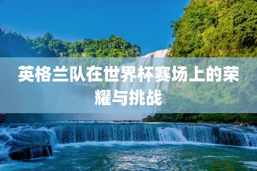 英格兰队在世界杯赛场上的荣耀与挑战