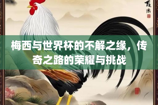 梅西与世界杯的不解之缘，传奇之路的荣耀与挑战