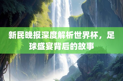 新民晚报深度解析世界杯，足球盛宴背后的故事