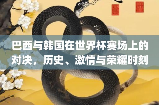 巴西与韩国在世界杯赛场上的对决，历史、激情与荣耀时刻