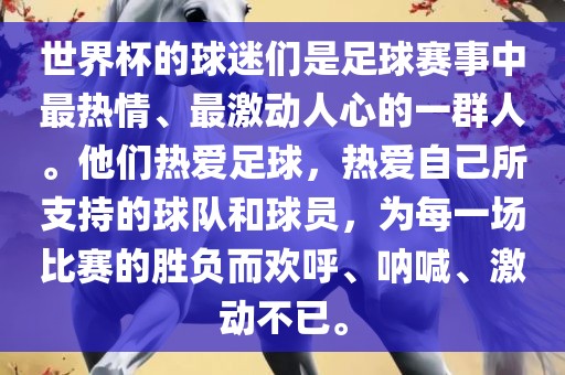 世界杯的球迷们是足球赛事中最热情、最激动人心的一群人。他们热爱足球，热爱自己所支持的球队和球员，为每一场比赛的胜负而欢呼、呐喊、激动不已。