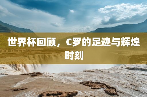 世界杯回顾，C罗的足迹与辉煌时刻