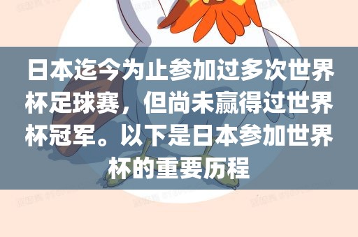 日本迄今为止参加过多次世界杯足球赛，但尚未赢得过世界杯冠军。以下是日本参加世界杯的重要历程
