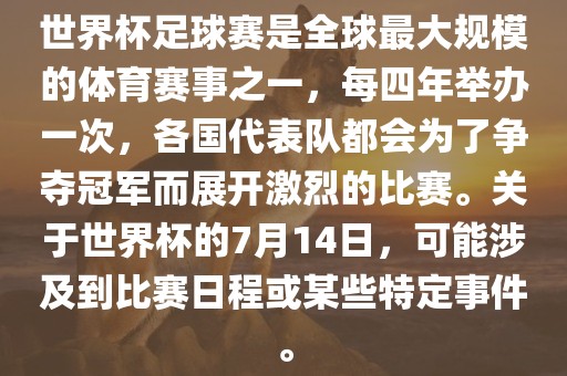 世界杯足球赛是全球最大规模的体育赛事之一，每四年举办一次，各国代表队都会为了争夺冠军而展开激烈的比赛。关于世界杯的7月14日，可能涉及到比赛日程或某些特定事件。