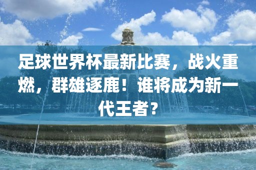 足球世界杯最新比赛，战火重燃，群雄逐鹿！谁将成为新一代王者？