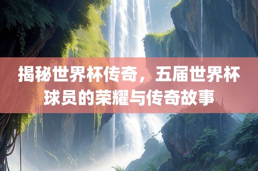 揭秘世界杯传奇，五届世界杯球员的荣耀与传奇故事