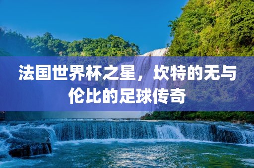 法国世界杯之星，坎特的无与伦比的足球传奇
