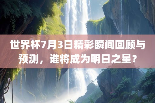 世界杯7月3日精彩瞬间回顾与预测，谁将成为明日之星？