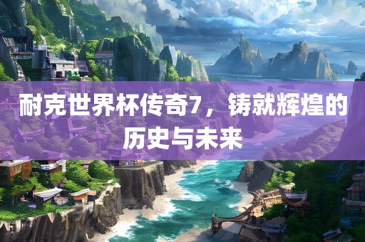 耐克世界杯传奇7，铸就辉煌的历史与未来