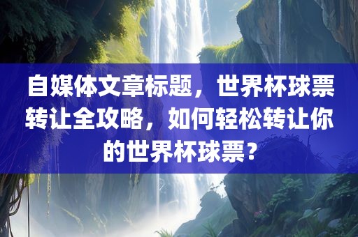 自媒体文章标题，世界杯球票转让全攻略，如何轻松转让你的世界杯球票？
