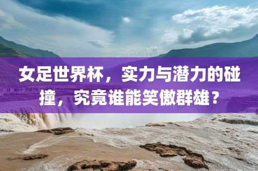 女足世界杯，实力与潜力的碰撞，究竟谁能笑傲群雄？