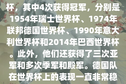 德国队在世界杯上的战绩非常辉煌。他们总共参加了8次世界杯，其中4次获得冠军，分别是1954年瑞士世界杯、1974年联邦德国世界杯、1990年意大利世界杯和2014年巴西世界杯。此外，他们还获得了三次亚军和多次季军和殿军。德国队在世界杯上的表现一直非常稳定，拥有强大的实力和深厚的足球底蕴。