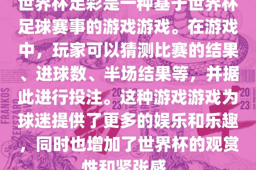世界杯足彩是一种基于世界杯足球赛事的游戏游戏。在游戏中，玩家可以猜测比赛的结果、进球数、半场结果等，并据此进行投注。这种游戏游戏为球迷提供了更多的娱乐和乐趣，同时也增加了世界杯的观赏性和紧张感。