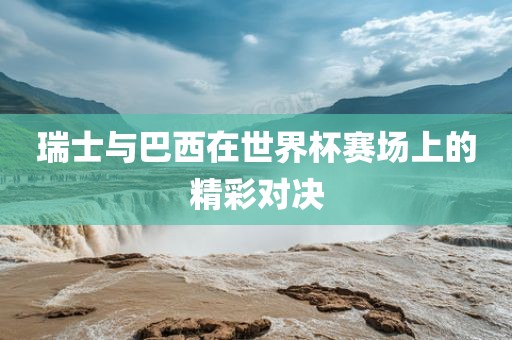 瑞士与巴西在世界杯赛场上的精彩对决