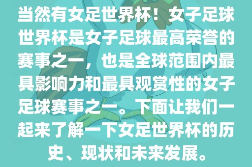 当然有女足世界杯！女子足球世界杯是女子足球最高荣誉的赛事之一，也是全球范围内最具影响力和最具观赏性的女子足球赛事之一。下面让我们一起来了解一下女足世界杯的历史、现状和未来发展。