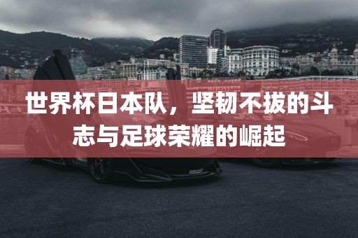 世界杯日本队，坚韧不拔的斗志与足球荣耀的崛起