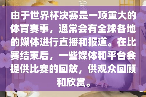 由于世界杯决赛是一项重大的体育赛事，通常会有全球各地的媒体进行直播和报道。在比赛结束后，一些媒体和平台会提供比赛的回放，供观众回顾和欣赏。