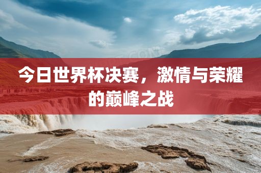 今日世界杯决赛，激情与荣耀的巅峰之战