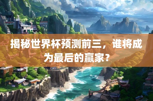 揭秘世界杯预测前三，谁将成为最后的赢家？