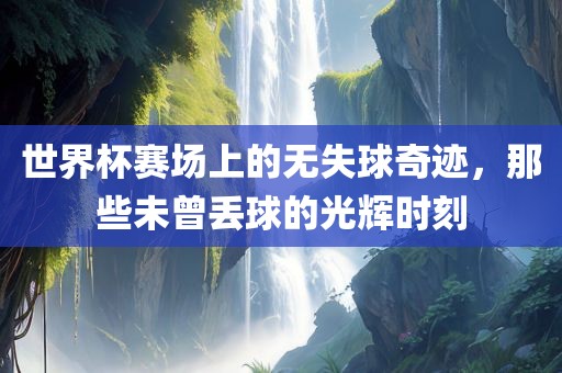 世界杯赛场上的无失球奇迹，那些未曾丢球的光辉时刻