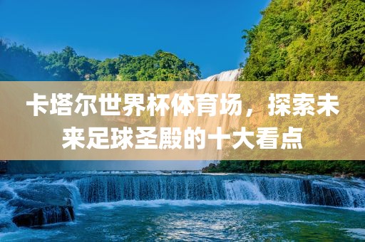卡塔尔世界杯体育场，探索未来足球圣殿的十大看点