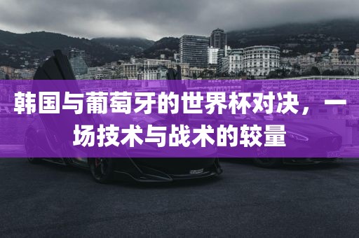韩国与葡萄牙的世界杯对决，一场技术与战术的较量