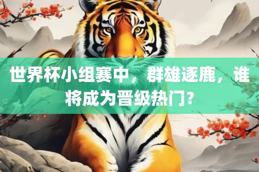 世界杯小组赛中，群雄逐鹿，谁将成为晋级热门？