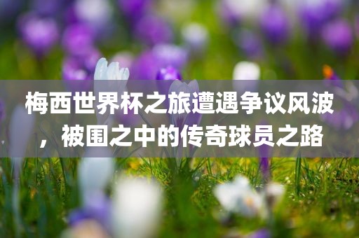 梅西世界杯之旅遭遇争议风波，被围之中的传奇球员之路