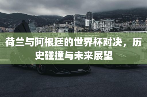 荷兰与阿根廷的世界杯对决，历史碰撞与未来展望