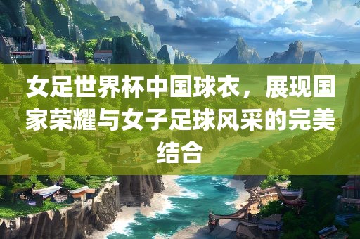 女足世界杯中国球衣，展现国家荣耀与女子足球风采的完美结合