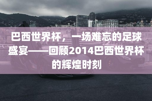 巴西世界杯，一场难忘的足球盛宴——回顾2014巴西世界杯的辉煌时刻