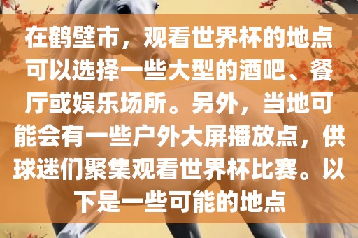 在鹤壁市，观看世界杯的地点可以选择一些大型的酒吧、餐厅或娱乐场所。另外，当地可能会有一些户外大屏播放点，供球迷们聚集观看世界杯比赛。以下是一些可能的地点