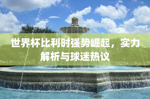 世界杯比利时强势崛起，实力解析与球迷热议