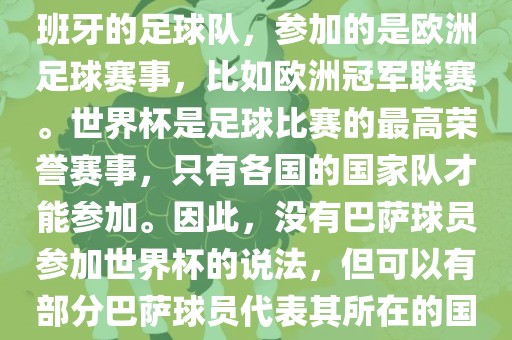 巴萨（Barcelona）是一支西班牙的足球队，参加的是欧洲足球赛事，比如欧洲冠军联赛。世界杯是足球比赛的最高荣誉赛事，只有各国的国家队才能参加。因此，没有巴萨球员参加世界杯的说法，但可以有部分巴萨球员代表其所在的国家队参加世界杯。