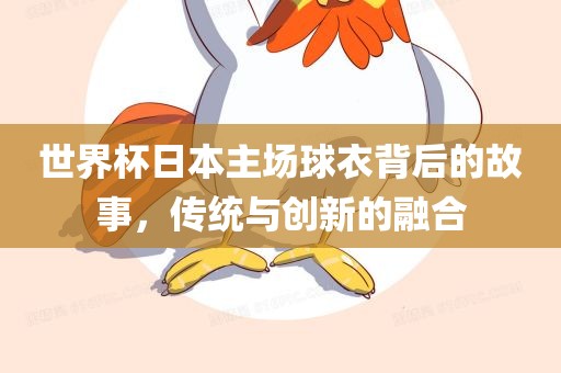 世界杯日本主场球衣背后的故事，传统与创新的融合