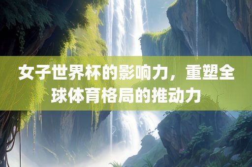 女子世界杯的影响力，重塑全球体育格局的推动力