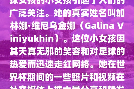 在巴西世界杯上，一位名叫足球女孩的小女孩引起了人们的广泛关注。她的真实姓名叫加林娜·维尼乌金娜（Galina Viniyukhin）。这位小女孩因其天真无邪的笑容和对足球的热爱而迅速走红网络。她在世界杯期间的一些照片和视频在社交媒体上被大量分享和转发。