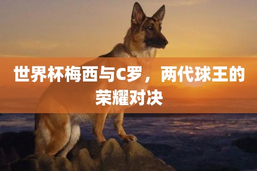 世界杯梅西与C罗，两代球王的荣耀对决