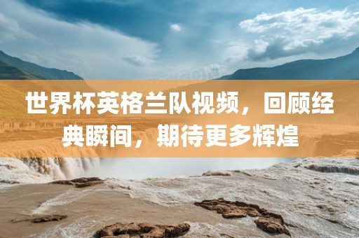世界杯英格兰队视频，回顾经典瞬间，期待更多辉煌