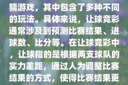 世界杯让球竞彩是一种足球竞猜游戏，其中包含了多种不同的玩法。具体来说，让球竞彩通常涉及到预测比赛结果、进球数、比分等。在让球竞彩中，让球指的是根据两支球队的实力差距，通过人为调整比赛结果的方式，使得比赛结果更具悬念和公平性。