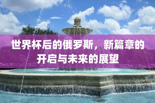 世界杯后的俄罗斯，新篇章的开启与未来的展望