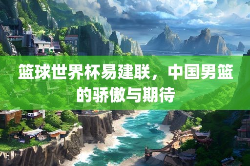 篮球世界杯易建联，中国男篮的骄傲与期待