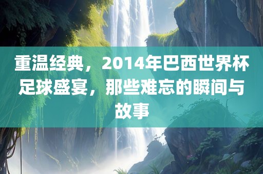 重温经典，2014年巴西世界杯足球盛宴，那些难忘的瞬间与故事
