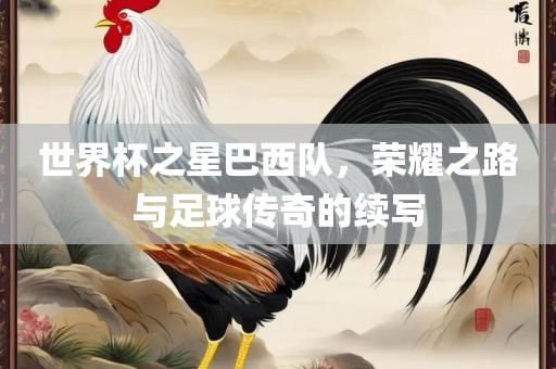 世界杯之星巴西队，荣耀之路与足球传奇的续写