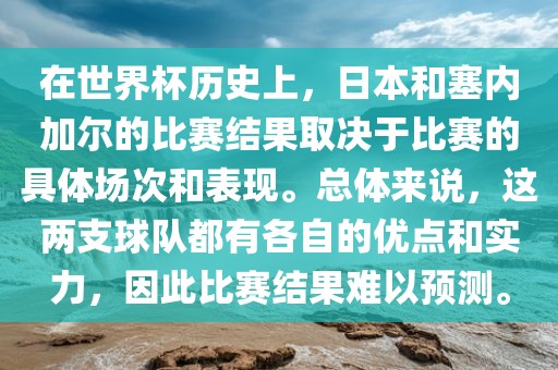 在世界杯历史上，日本和塞内加尔的比赛结果取决于比赛的具体场次和表现。总体来说，这两支球队都有各自的优点和实力，因此比赛结果难以预测。